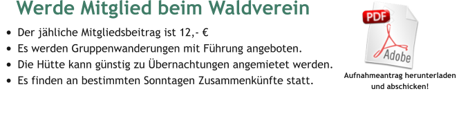 Werde Mitglied beim Waldverein  •	Der jähliche Mitgliedsbeitrag ist 12,- € •	Es werden Gruppenwanderungen mit Führung angeboten. •	Die Hütte kann günstig zu Übernachtungen angemietet werden. •	Es finden an bestimmten Sonntagen Zusammenkünfte statt.  Aufnahmeantrag herunterladen  und abschicken!