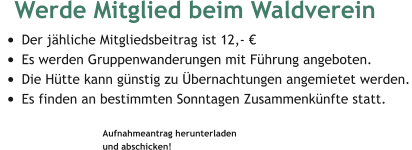 Werde Mitglied beim Waldverein  •	Der jähliche Mitgliedsbeitrag ist 12,- € •	Es werden Gruppenwanderungen mit Führung angeboten. •	Die Hütte kann günstig zu Übernachtungen angemietet werden. •	Es finden an bestimmten Sonntagen Zusammenkünfte statt.  Aufnahmeantrag herunterladen  und abschicken!