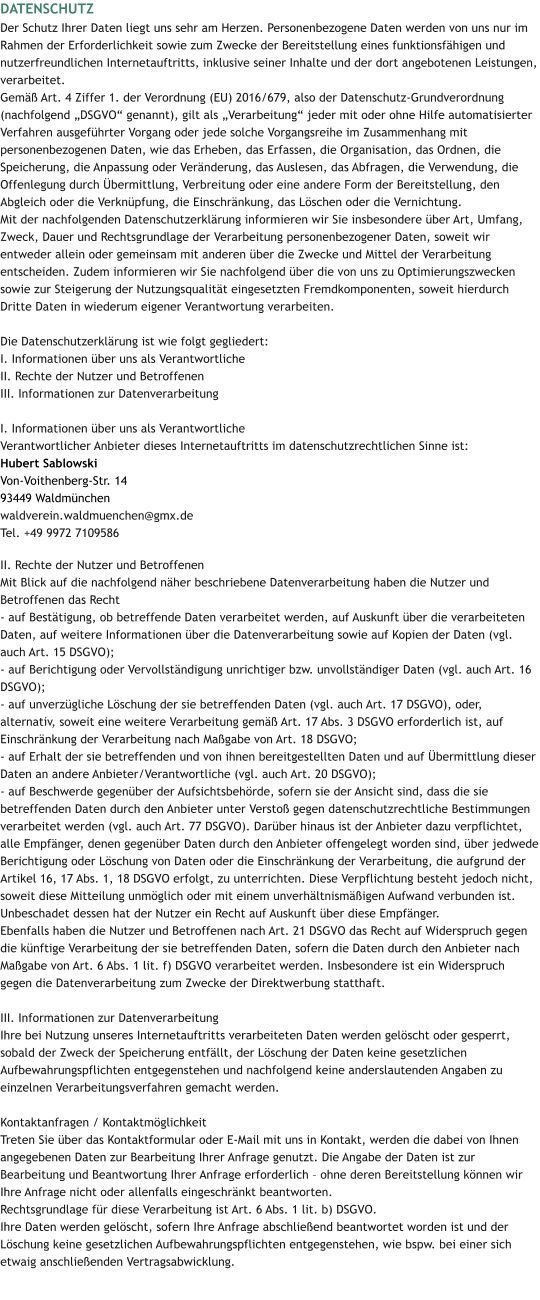 DATENSCHUTZ Der Schutz Ihrer Daten liegt uns sehr am Herzen. Personenbezogene Daten werden von uns nur im Rahmen der Erforderlichkeit sowie zum Zwecke der Bereitstellung eines funktionsfähigen und nutzerfreundlichen Internetauftritts, inklusive seiner Inhalte und der dort angebotenen Leistungen, verarbeitet. Gemäß Art. 4 Ziffer 1. der Verordnung (EU) 2016/679, also der Datenschutz-Grundverordnung (nachfolgend „DSGVO“ genannt), gilt als „Verarbeitung“ jeder mit oder ohne Hilfe automatisierter Verfahren ausgeführter Vorgang oder jede solche Vorgangsreihe im Zusammenhang mit personenbezogenen Daten, wie das Erheben, das Erfassen, die Organisation, das Ordnen, die Speicherung, die Anpassung oder Veränderung, das Auslesen, das Abfragen, die Verwendung, die Offenlegung durch Übermittlung, Verbreitung oder eine andere Form der Bereitstellung, den Abgleich oder die Verknüpfung, die Einschränkung, das Löschen oder die Vernichtung. Mit der nachfolgenden Datenschutzerklärung informieren wir Sie insbesondere über Art, Umfang, Zweck, Dauer und Rechtsgrundlage der Verarbeitung personenbezogener Daten, soweit wir entweder allein oder gemeinsam mit anderen über die Zwecke und Mittel der Verarbeitung entscheiden. Zudem informieren wir Sie nachfolgend über die von uns zu Optimierungszwecken sowie zur Steigerung der Nutzungsqualität eingesetzten Fremdkomponenten, soweit hierdurch Dritte Daten in wiederum eigener Verantwortung verarbeiten.  Die Datenschutzerklärung ist wie folgt gegliedert: I. Informationen über uns als Verantwortliche II. Rechte der Nutzer und Betroffenen III. Informationen zur Datenverarbeitung  I. Informationen über uns als Verantwortliche Verantwortlicher Anbieter dieses Internetauftritts im datenschutzrechtlichen Sinne ist: Hubert Sablowski Von-Voithenberg-Str. 14  93449 Waldmünchen waldverein.waldmuenchen@gmx.de Tel. +49 9972 7109586  II. Rechte der Nutzer und Betroffenen Mit Blick auf die nachfolgend näher beschriebene Datenverarbeitung haben die Nutzer und Betroffenen das Recht - auf Bestätigung, ob betreffende Daten verarbeitet werden, auf Auskunft über die verarbeiteten Daten, auf weitere Informationen über die Datenverarbeitung sowie auf Kopien der Daten (vgl. auch Art. 15 DSGVO); - auf Berichtigung oder Vervollständigung unrichtiger bzw. unvollständiger Daten (vgl. auch Art. 16 DSGVO); - auf unverzügliche Löschung der sie betreffenden Daten (vgl. auch Art. 17 DSGVO), oder, alternativ, soweit eine weitere Verarbeitung gemäß Art. 17 Abs. 3 DSGVO erforderlich ist, auf Einschränkung der Verarbeitung nach Maßgabe von Art. 18 DSGVO; - auf Erhalt der sie betreffenden und von ihnen bereitgestellten Daten und auf Übermittlung dieser Daten an andere Anbieter/Verantwortliche (vgl. auch Art. 20 DSGVO); - auf Beschwerde gegenüber der Aufsichtsbehörde, sofern sie der Ansicht sind, dass die sie betreffenden Daten durch den Anbieter unter Verstoß gegen datenschutzrechtliche Bestimmungen verarbeitet werden (vgl. auch Art. 77 DSGVO). Darüber hinaus ist der Anbieter dazu verpflichtet, alle Empfänger, denen gegenüber Daten durch den Anbieter offengelegt worden sind, über jedwede Berichtigung oder Löschung von Daten oder die Einschränkung der Verarbeitung, die aufgrund der Artikel 16, 17 Abs. 1, 18 DSGVO erfolgt, zu unterrichten. Diese Verpflichtung besteht jedoch nicht, soweit diese Mitteilung unmöglich oder mit einem unverhältnismäßigen Aufwand verbunden ist. Unbeschadet dessen hat der Nutzer ein Recht auf Auskunft über diese Empfänger. Ebenfalls haben die Nutzer und Betroffenen nach Art. 21 DSGVO das Recht auf Widerspruch gegen die künftige Verarbeitung der sie betreffenden Daten, sofern die Daten durch den Anbieter nach Maßgabe von Art. 6 Abs. 1 lit. f) DSGVO verarbeitet werden. Insbesondere ist ein Widerspruch gegen die Datenverarbeitung zum Zwecke der Direktwerbung statthaft.  III. Informationen zur Datenverarbeitung Ihre bei Nutzung unseres Internetauftritts verarbeiteten Daten werden gelöscht oder gesperrt, sobald der Zweck der Speicherung entfällt, der Löschung der Daten keine gesetzlichen Aufbewahrungspflichten entgegenstehen und nachfolgend keine anderslautenden Angaben zu einzelnen Verarbeitungsverfahren gemacht werden.  Kontaktanfragen / Kontaktmöglichkeit Treten Sie über das Kontaktformular oder E-Mail mit uns in Kontakt, werden die dabei von Ihnen angegebenen Daten zur Bearbeitung Ihrer Anfrage genutzt. Die Angabe der Daten ist zur Bearbeitung und Beantwortung Ihrer Anfrage erforderlich – ohne deren Bereitstellung können wir Ihre Anfrage nicht oder allenfalls eingeschränkt beantworten. Rechtsgrundlage für diese Verarbeitung ist Art. 6 Abs. 1 lit. b) DSGVO. Ihre Daten werden gelöscht, sofern Ihre Anfrage abschließend beantwortet worden ist und der Löschung keine gesetzlichen Aufbewahrungspflichten entgegenstehen, wie bspw. bei einer sich etwaig anschließenden Vertragsabwicklung.