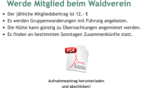 Werde Mitglied beim Waldverein  •	Der jähliche Mitgliedsbeitrag ist 12,- € •	Es werden Gruppenwanderungen mit Führung angeboten. •	Die Hütte kann günstig zu Übernachtungen angemietet werden. •	Es finden an bestimmten Sonntagen Zusammenkünfte statt.  Aufnahmeantrag herunterladen  und abschicken!