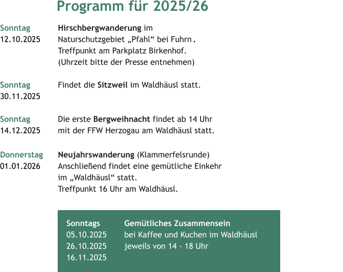 Programm für 2025/26 Sonntag 			Hirschbergwanderung im  12.10.2025  	Naturschutzgebiet „Pfahl“ bei Fuhrn	.	 			Treffpunkt am Parkplatz Birkenhof.  			(Uhrzeit bitte der Presse entnehmen)		 Sonntag 			Findet die Sitzweil im Waldhäusl statt. 30.11.2025  		 Sonntag			Die erste Bergweihnacht findet ab 14 Uhr  14.12.2025     	mit der FFW Herzogau am Waldhäusl statt.   Donnerstag 	Neujahrswanderung (Klammerfelsrunde) 01.01.2026  	Anschließend findet eine gemütliche Einkehr 			im „Waldhäusl“ statt. 			Treffpunkt 16 Uhr am Waldhäusl.  		 	 	 	   Sonntags 		Gemütliches Zusammensein05.10.2025  	bei Kaffee und Kuchen im Waldhäusl  26.10.2025  	jeweils von 14 - 18 Uhr 	 16.11.2025