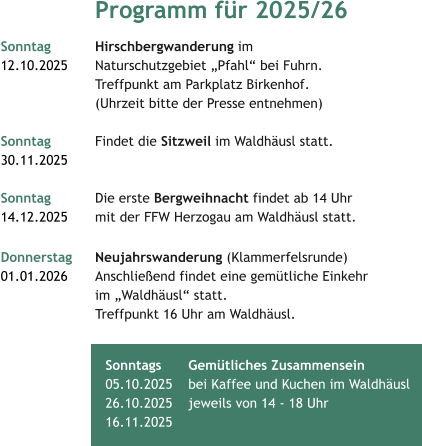 Programm für 2025/26 Sonntag 		Hirschbergwanderung im  12.10.2025 	Naturschutzgebiet „Pfahl“ bei Fuhrn.		  		Treffpunkt am Parkplatz Birkenhof. 		(Uhrzeit bitte der Presse entnehmen)		 Sonntag 		Findet die Sitzweil im Waldhäusl statt. 30.11.2025  		 Sonntag		Die erste Bergweihnacht findet ab 14 Uhr  14.12.2025     	mit der FFW Herzogau am Waldhäusl statt.   Donnerstag 	Neujahrswanderung (Klammerfelsrunde) 01.01.2026  	Anschließend findet eine gemütliche Einkehr 		im „Waldhäusl“ statt. 		Treffpunkt 16 Uhr am Waldhäusl.  		 	 	 	   Sonntags 	Gemütliches Zusammensein05.10.2025  	bei Kaffee und Kuchen im Waldhäusl  26.10.2025  	jeweils von 14 - 18 Uhr 	 16.11.2025